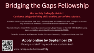 Bridging the Gaps Fellowship Our society is deeply divided. Cultivate bridge-building skills and be part of the solution. BtG helps students learn to listen, hear, seek common ground, and work with others. Through this process, they also discover more about themselves and narrate their own stories. We are looking for sixteen RCNJ students, excluding seniors, to participate in the 2025-2026 BtG Fellowship. Upon completion, students will receive a stipend of $250. Center for Holocaust and Genocide Studies, Civic and Community Engagement Center, and EDIC Apply online by September 26 (Faculty and staff may nominate students too! www.ramapo.edu.holocaust/btg