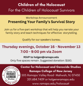 Children of the Holocaust For the Children of Holocaust Survivors Workshop Announcement Presenting Your Family's Survival Story Join us for a five-part workshop that will help you narrate your family story and teach techniques for effective storytelling. Qualify for our speakers bureau. Thursday evenings, October 16 - November 13 7:00 - 9:00 pm via Zoom RSVP to holgen@ramapo.edu Only five spaces remain. Suggested donation $180. Center for Holocaust and Genocide Studies Ramapo College of New Jersey 505 Ramapo Valley Road, Mahwah, NJ, 07430 201.684.7409 or holgen@ramapo.edu www.ramapo.edu/holocaust