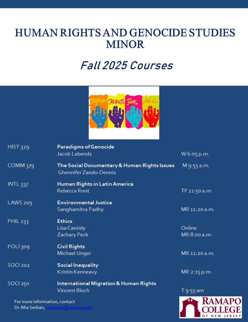 Human Rights and Genocide Studies Minor Fall 2025 Courses HIST 329, Paradigms of Genocide, Jacob Labendz, W. 6:05 pm Comm 379 The Social Documentary & Human Rights Issues, Ghennifer Zando-Dennis, M 9:55 am INTL 337, Human Rights in Latin America, Rebecca Root, TF 11:50 am LAWS 209 Environmental Justice, Sanghamitra Padhy, MR 11:20 am PHIL 233 Ethics, Lisa Cassidy and Zachary Peck, MR 8:00 am online POLI 309 Civil Rights, Michael Unger, MR 11:20 am SOCI 202 Social Inequity, Kristin Kenneavy, MR 2:15 pm SOCI 250 International Migration and Human Rights, Vincent Bloch, T 9:55 am For more information, contact Dr. Mia Serban, mserban@ramapo.edu Picture includes logos