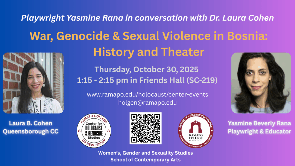 Playwright Yasmine Rana in conversation with Dr. Laura Cohen War, Genocide & Sexual Violence in Bosnia: History and Theater Thursday, October 30, 2025 1:15 - 2:15 pm in Friends Hall (SC-219) www.ramapo.edu/holocaust/center-events holgen@ramapo.edu Logos: CHGS and Office of Violence Prevention Women's, Gender and Sexuality Studies School of Contemporary Arts