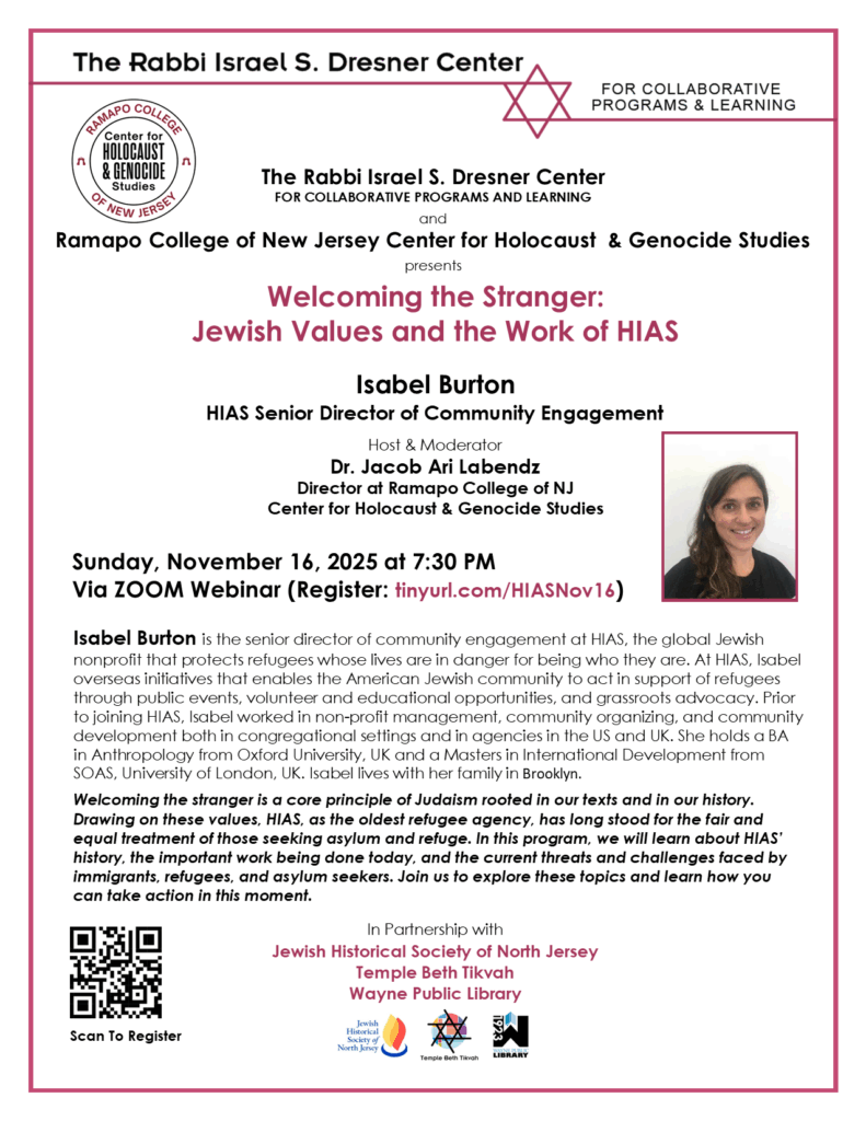 The Rabbi Israel S. Dresner Center
FOR COLLABORATIVE PROGRAMS AND LEARNING

and

Ramapo College of New Jersey Center for Holocaust & Genocide Studies

presents

Welcoming the Stranger:

Jewish Values and the Work of HIAS

Isabel Burton

HIAS Senior Director of Community Engagement

Host & Moderator
Dr. Jacob Ari Labendz
Director at Ramapo College of NJ
Center for Holocaust & Genocide Studies

Sunday, November 16, 2025 at 7:30 PM
Via ZOOM Webinar (Register: tinyurl.com/HIASNov16)
Isabel Burton is the senior director of community engagement at HIAS, the global Jewish
nonprofit that protects refugees whose lives are in danger for being who they are. At HIAS, Isabel
overseas initiatives that enables the American Jewish community to act in support of refugees
through public events, volunteer and educational opportunities, and grassroots advocacy. Prior
to joining HIAS, Isabel worked in non-profit management, community organizing, and community
development both in congregational settings and in agencies in the US and UK. She holds a BA
in Anthropology from Oxford University, UK and a Masters in International Development from
SOAS, University of London, UK. Isabel lives with her family in Brooklyn.
Welcoming the stranger is a core principle of Judaism rooted in our texts and in our history.
Drawing on these values, HIAS, as the oldest refugee agency, has long stood for the fair and
equal treatment of those seeking asylum and refuge. In this program, we will learn about HIAS’
history, the important work being done today, and the current threats and challenges faced by
immigrants, refugees, and asylum seekers. Join us to explore these topics and learn how you
can take action in this moment.

In Partnership with

Jewish Historical Society of North Jersey

Temple Beth Tikvah
Wayne Public Library
