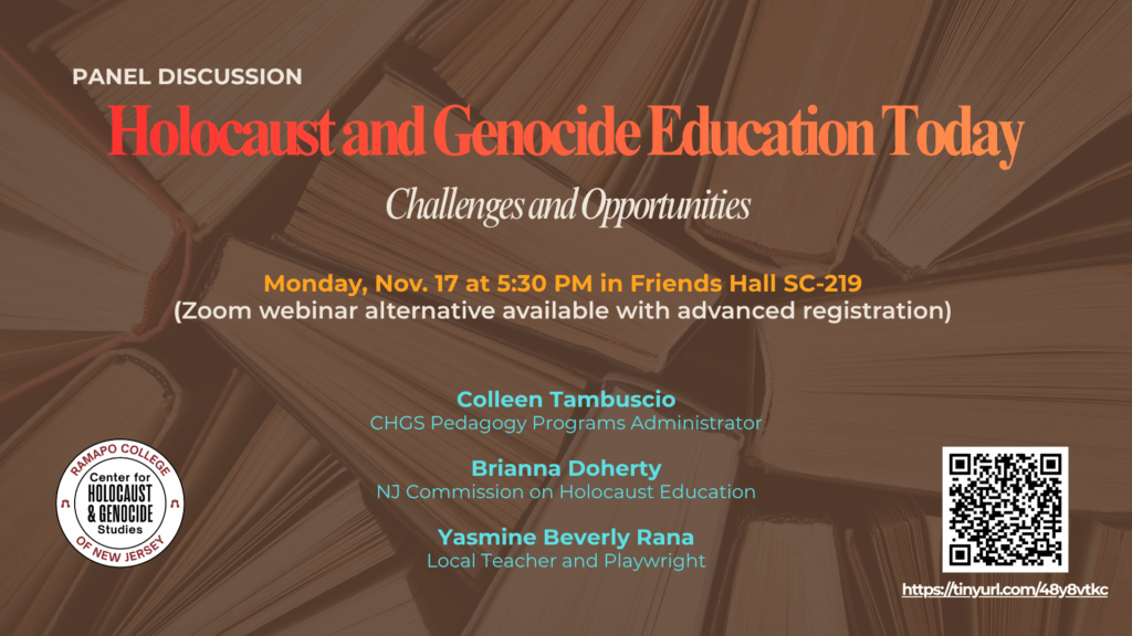 Panel Discussion
Holocaust and Genocide Education Today
Challenges and Opportunities
Monday, Nov. 17 at 5:30 PM in Friends Hall 
(SC-219)
Zoom webinar alternative available with advanced registration
Panelists:
Colleen Tambuscio, CHGS Pedagogy Programs Admin.
Brianna Doherty
NJ Commission on Holocaust Education
Yasmine Beverly Rana
Local Teacher and Playwright