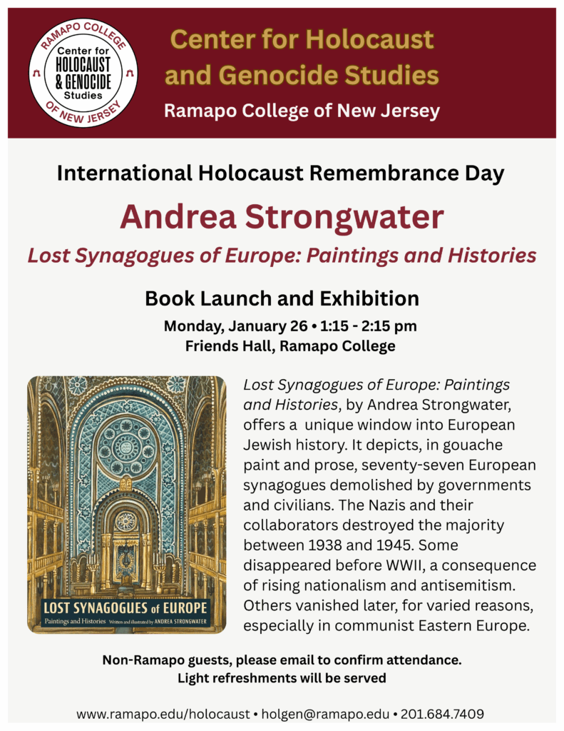 International Holocaust Remembrance Day Andrea Strongwater Lost Synagogues of Europe: Paintings and Histories Book Launch and Exhibit Monday, January 26, 1:15-2:15 pm Friends Hall, Ramapo College Lost synagogues of Europe: Paintings and Histories, by Andrea Strongwater, offers a unique window into European Jewish history. It depicts, in paint and prose, seventy-seven European synagogues demolished by governments and civilians. The Nazis and their collaborators destroyed the majority between 1938 and 1945. Some disappeared before WWII, a consequence of rising nationalism and antisemitism. Others vanished later, for varied reasons, especially in communist Eastern Europe. Non-Ramapo guests, please email to confirm attendance. Light refreshments will be served. www.ramapo.edu/holocaust holgen@ramapo.edu 201.684.7409