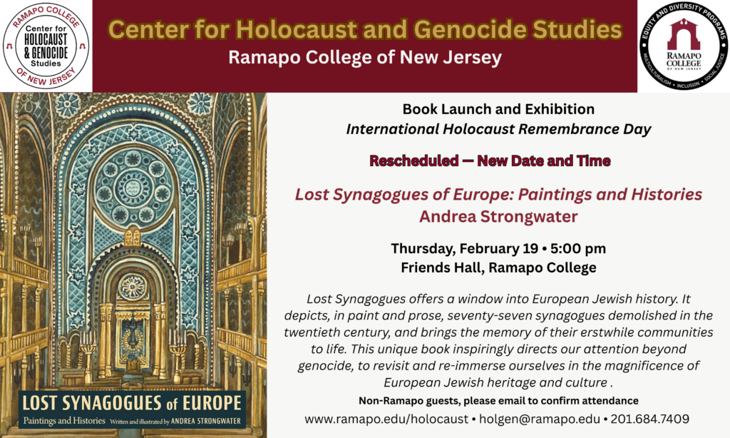 Book launch and exhibition International Holocaust Remembrance Day Rescheduled — New Date and Time "Lost Synagogues of Europe: Paintings and Histories" Andrea Strongwater Thursday, February 19 at 5:00pm in Friends Hall, Ramapo College Lost Synagogues offers a window into European Jewish history. It depicts, in paint and prose, seventy-seven synagogues demolished in the twentieth century, and brings the memory of their erstwhile communities to life. This unique book inspiringly directs our attention beyond genocide, to revisit and re-immerse ourselves in the magnificence of European Jewish heritage and culture . Non-Ramapo Guests should register via email at holgen@ramapo.edu. 201.684.7409 www.ramapo.edu/holocaust