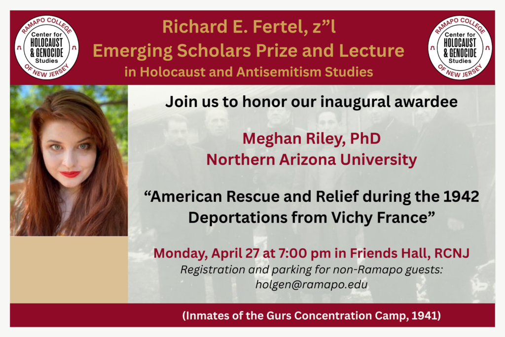 Richard E. Fertel, z"l
Emerging Scholars Prize and Lecture in Holocaust and Antisemitism Studies
Join us to honor our inaugural awardee
Meghan Riley, PhD, Northern Arizona University
"American Rescue and Relief during the Deportations from Vichy France"
Monday, April 27 at 7:00PM in Friends Hall, RCNJ
Registration and parking for non-Ramapo guests: holgen@ramapo.edu