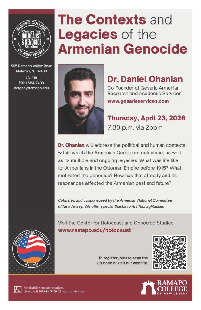 Event Flyer. The Contexts and Legacies of the Armenian Genocide. Dr. Daniel Ohania, co-founder of Gesaria Armenian Research and Academic Service. Thursday, April 23, 2026 7:30 pm via Zoom (register with button) Dr. Ohanian will address the political and human contexts within which the Armenian Genocide took place, as well as its multiple and ongoing legacies. What was life like for Armenians in the Ottoman Empire before 1915? What motivated the genocide? How has that atrocity and its resonances affected the Armenian past and future? Cohosted and cosponsored by the Armenian National Committee of New Jersey. We offer special thanks to Ani Tschaghlasian. Visit the Center for Holocaust and Genocide Studies www.ramapo.edu/holocaust