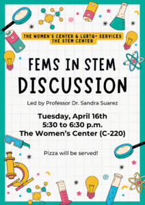 FEMS in STEM Discussion Flyer in collaboration with the STEM Center, The Women's Center, and LGBTQ+ Services Led by Dr. Sandra Suarez Tuesday, 16th April 2024 5:30 to 6:30 in the Women's Center (C-220)
